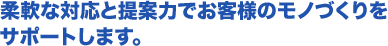 柔軟な対応と提案力でお客様のモノづくりを サポートします。